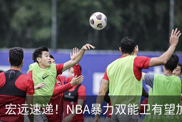 宏远速递！NBA暴力双能卫有望加盟，力保亚帅躺进总决赛？