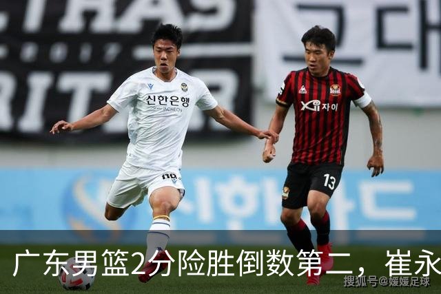 广东男篮2分险胜倒数第二，崔永熙补篮绝杀，胡明轩13+6徐杰状态糟糕
