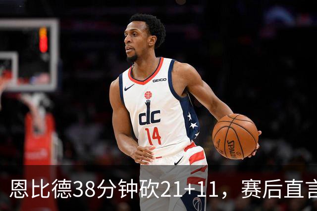 恩比德38分钟砍21+11，赛后直言：不能每场都打40分钟