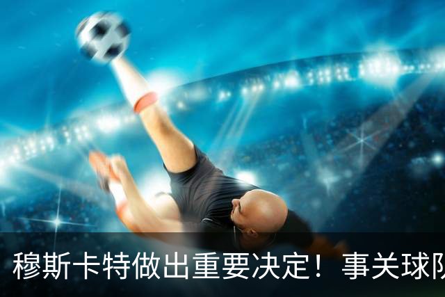 穆斯卡特做出重要决定！事关球队出战亚冠前景，值得期待