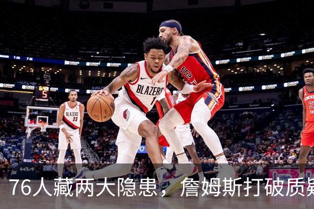 76人藏两大隐患，詹姆斯打破质疑！马克西要认清现实，一人也不配重用