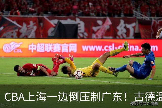 CBA上海一边倒压制广东！古德温7中0仍领先20分，胡明轩弗格低迷